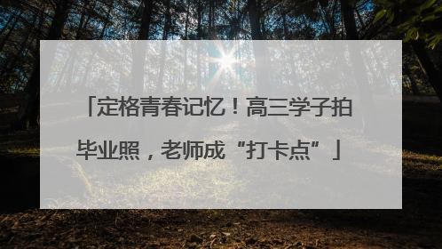 定格青春记忆！高三学子拍毕业照，老师成“打卡点”