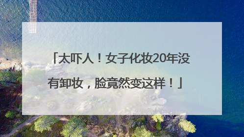 太吓人！女子化妆20年没有卸妆，脸竟然变这样！