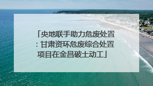 央地联手助力危废处置：甘肃资环危废综合处置项目在金昌破土动工