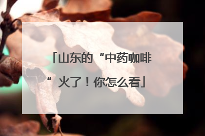 山东的“中药咖啡”火了！你怎么看