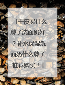 干皮买什么牌子洗面奶好？补水保湿洗面奶什么牌子推荐购买！