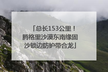 总长153公里！腾格里沙漠东南缘固沙锁边防护带合龙