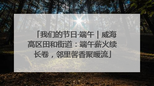 我们的节日·端午｜威海高区田和街道：端午薪火续长卷，邻里馨香聚暖流