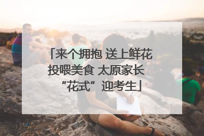来个拥抱 送上鲜花 投喂美食 太原家长“花式”迎考生