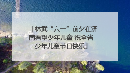 林武“六一”前夕在济南看望少年儿童 祝全省少年儿童节日快乐