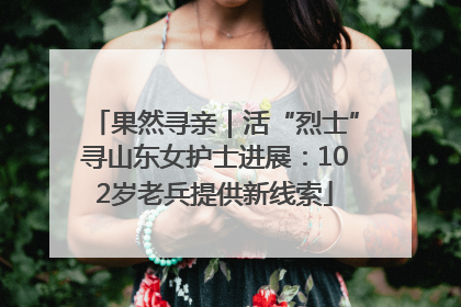 果然寻亲｜活“烈士”寻山东女护士进展：102岁老兵提供新线索