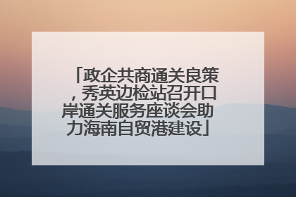 政企共商通关良策，秀英边检站召开口岸通关服务座谈会助力海南自贸港建设