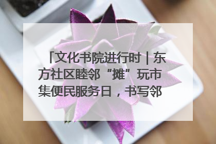 文化书院进行时｜东方社区睦邻“摊”玩市集便民服务日，书写邻里共生新篇章