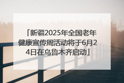新疆2025年全国老年健康宣传周活动将于6月24日在乌鲁木齐启动