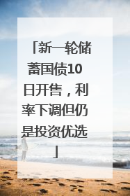 新一轮储蓄国债10日开售，利率下调但仍是投资优选