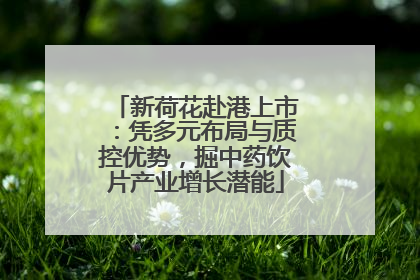 新荷花赴港上市：凭多元布局与质控优势，掘中药饮片产业增长潜能