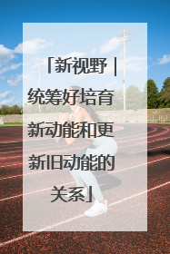 新视野｜统筹好培育新动能和更新旧动能的关系