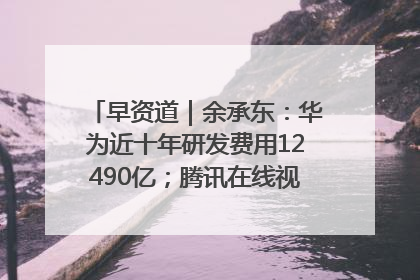 早资道｜余承东：华为近十年研发费用12490亿；腾讯在线视频重大组织调整