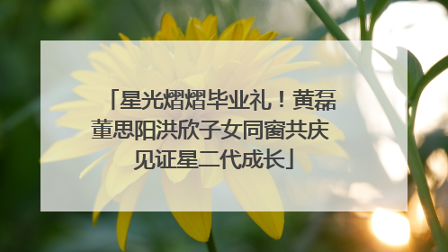 星光熠熠毕业礼！黄磊董思阳洪欣子女同窗共庆 见证星二代成长