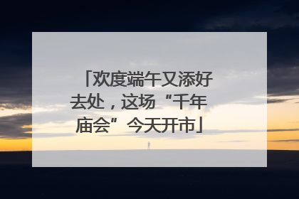 欢度端午又添好去处，这场“千年庙会”今天开市