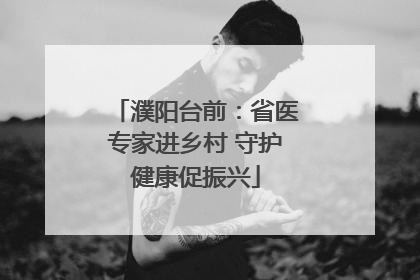 濮阳台前：省医专家进乡村 守护健康促振兴