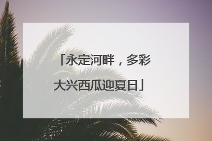 永定河畔，多彩大兴西瓜迎夏日