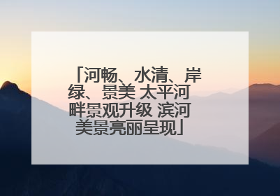 河畅、水清、岸绿、景美 太平河畔景观升级 滨河美景亮丽呈现