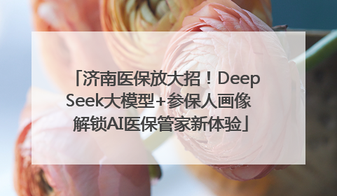 济南医保放大招！DeepSeek大模型+参保人画像 解锁AI医保管家新体验