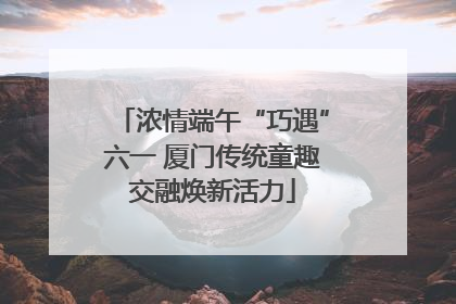 浓情端午“巧遇”六一 厦门传统童趣交融焕新活力