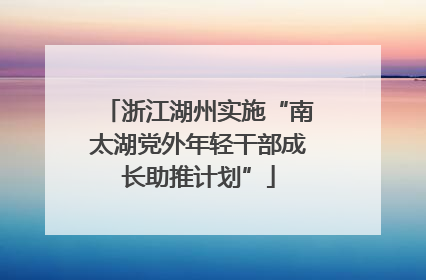 浙江湖州实施“南太湖党外年轻干部成长助推计划”