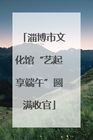 淄博市文化馆“艺起享端午”圆满收官