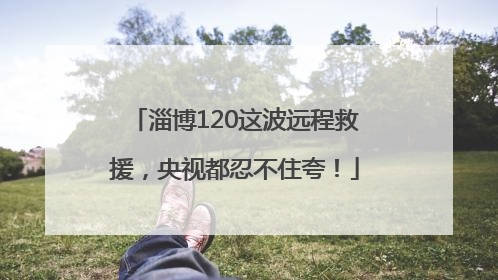 淄博120这波远程救援，央视都忍不住夸！