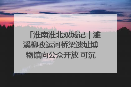 淮南淮北双城记｜濉溪柳孜运河桥梁遗址博物馆向公众开放 可沉浸式触摸历史