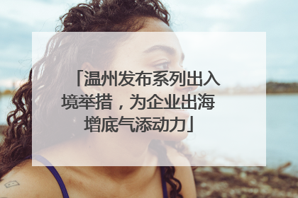 温州发布系列出入境举措，为企业出海增底气添动力