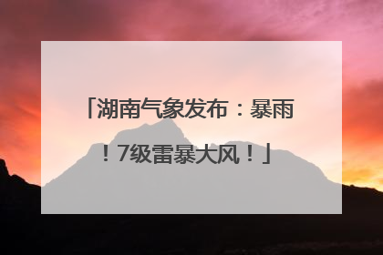 湖南气象发布：暴雨！7级雷暴大风！