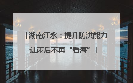 湖南江永：提升防洪能力 让雨后不再“看海”