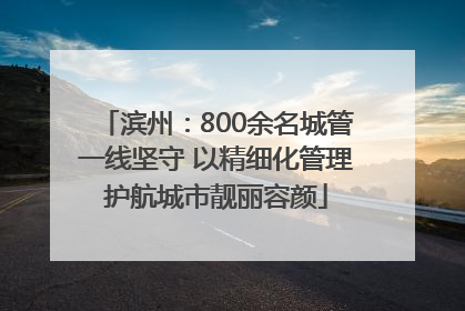 滨州：800余名城管一线坚守 以精细化管理护航城市靓丽容颜