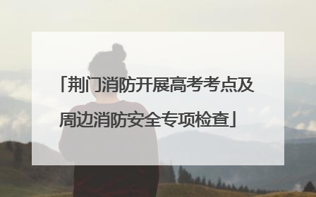 荆门消防开展高考考点及周边消防安全专项检查