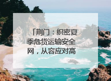 荆门：织密夏季危货运输安全网，从容应对高温汛期挑战