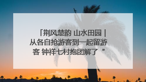 荆风楚韵 山水田园｜从各自抢游客到一起留游客 钟祥七村抱团解了“乡愁”添了“乡酬”