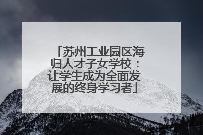 苏州工业园区海归人才子女学校：让学生成为全面发展的终身学习者