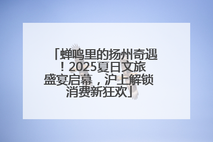 蝉鸣里的扬州奇遇！2025夏日文旅盛宴启幕，沪上解锁消费新狂欢