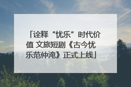 诠释“忧乐”时代价值 文旅短剧《古今忧乐范仲淹》正式上线