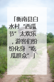衡南县白水村“西瓜节”太欢乐，游客们纷纷化身“吃瓜群众”