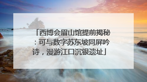 西博会眉山馆提前揭秘：可与数字苏东坡同屏吟诗，漫游江口沉银遗址