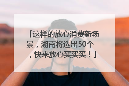 这样的放心消费新场景，湖南将选出50个，快来放心买买买！