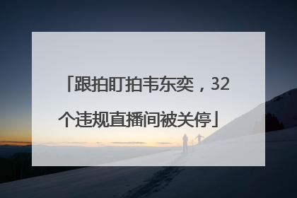 跟拍盯拍韦东奕，32个违规直播间被关停
