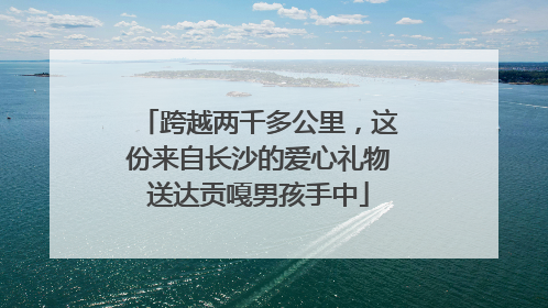 跨越两千多公里，这份来自长沙的爱心礼物送达贡嘎男孩手中