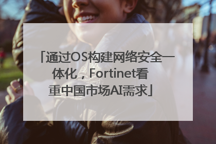 通过OS构建网络安全一体化，Fortinet看重中国市场AI需求