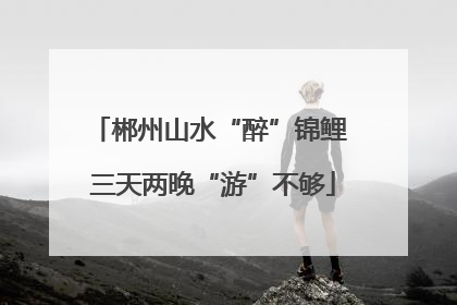郴州山水“醉”锦鲤 三天两晚“游”不够