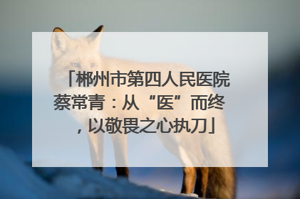 郴州市第四人民医院蔡常青：从“医”而终，以敬畏之心执刀