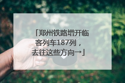 郑州铁路增开临客列车187列，去往这些方向→