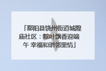 鄱阳县饶州街道城隍庙社区：粽叶飘香迎端午 幸福和谐邻里情