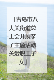 青岛市八大关街道总工会开展亲子主题活动关爱职工子女