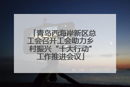 青岛西海岸新区总工会召开工会助力乡村振兴“十大行动”工作推进会议